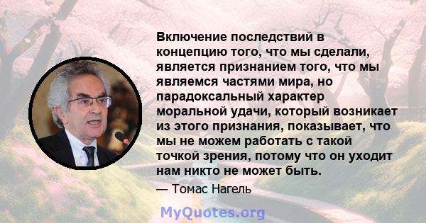 Включение последствий в концепцию того, что мы сделали, является признанием того, что мы являемся частями мира, но парадоксальный характер моральной удачи, который возникает из этого признания, показывает, что мы не