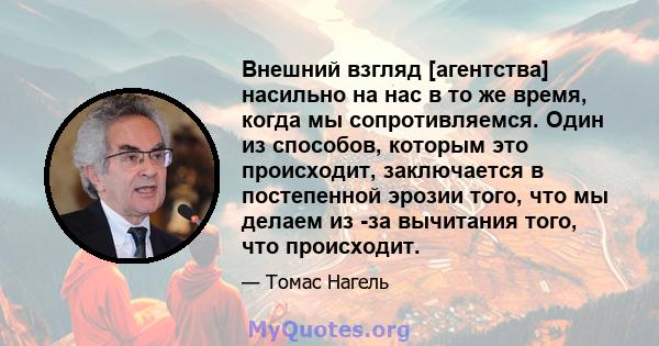 Внешний взгляд [агентства] насильно на нас в то же время, когда мы сопротивляемся. Один из способов, которым это происходит, заключается в постепенной эрозии того, что мы делаем из -за вычитания того, что происходит.