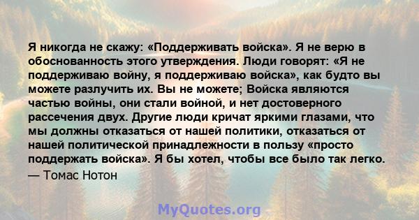 Я никогда не скажу: «Поддерживать войска». Я не верю в обоснованность этого утверждения. Люди говорят: «Я не поддерживаю войну, я поддерживаю войска», как будто вы можете разлучить их. Вы не можете; Войска являются