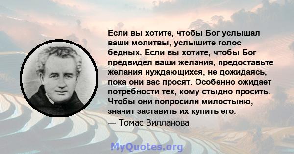 Если вы хотите, чтобы Бог услышал ваши молитвы, услышите голос бедных. Если вы хотите, чтобы Бог предвидел ваши желания, предоставьте желания нуждающихся, не дожидаясь, пока они вас просят. Особенно ожидает потребности