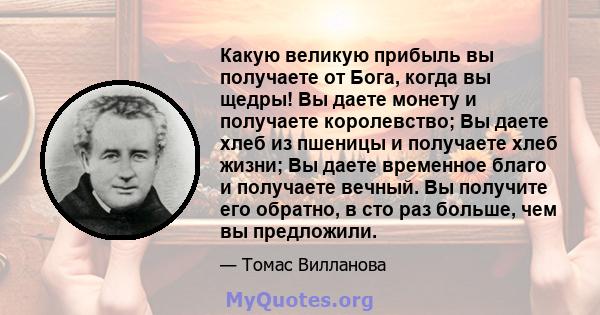 Какую великую прибыль вы получаете от Бога, когда вы щедры! Вы даете монету и получаете королевство; Вы даете хлеб из пшеницы и получаете хлеб жизни; Вы даете временное благо и получаете вечный. Вы получите его обратно, 