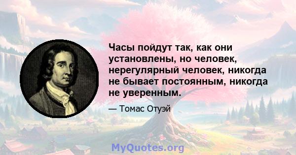 Часы пойдут так, как они установлены, но человек, нерегулярный человек, никогда не бывает постоянным, никогда не уверенным.