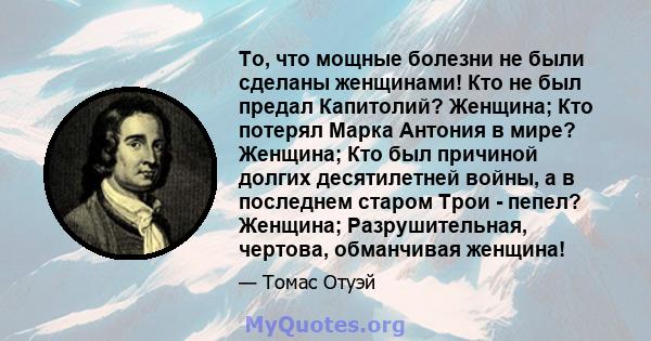 То, что мощные болезни не были сделаны женщинами! Кто не был предал Капитолий? Женщина; Кто потерял Марка Антония в мире? Женщина; Кто был причиной долгих десятилетней войны, а в последнем старом Трои - пепел? Женщина;