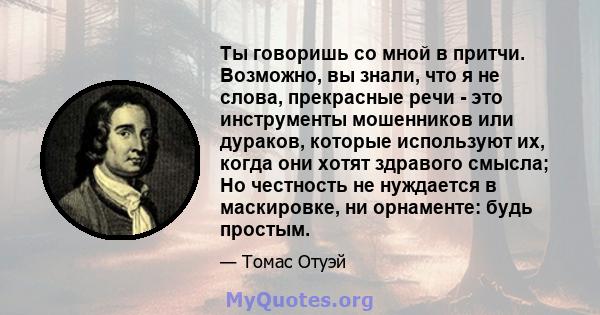 Ты говоришь со мной в притчи. Возможно, вы знали, что я не слова, прекрасные речи - это инструменты мошенников или дураков, которые используют их, когда они хотят здравого смысла; Но честность не нуждается в маскировке, 