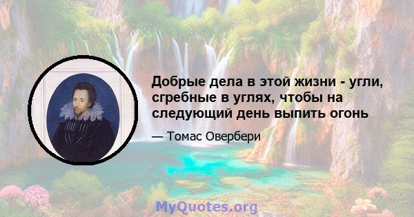 Добрые дела в этой жизни - угли, сгребные в углях, чтобы на следующий день выпить огонь