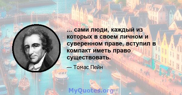 ... сами люди, каждый из которых в своем личном и суверенном праве, вступил в компакт иметь право существовать.