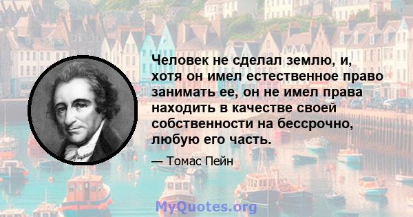 Человек не сделал землю, и, хотя он имел естественное право занимать ее, он не имел права находить в качестве своей собственности на бессрочно, любую его часть.