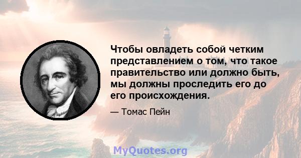 Чтобы овладеть собой четким представлением о том, что такое правительство или должно быть, мы должны проследить его до его происхождения.