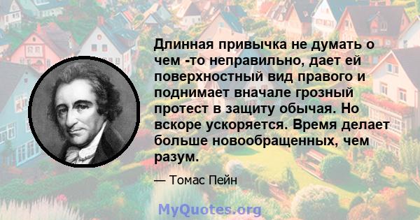 Длинная привычка не думать о чем -то неправильно, дает ей поверхностный вид правого и поднимает вначале грозный протест в защиту обычая. Но вскоре ускоряется. Время делает больше новообращенных, чем разум.