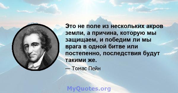 Это не поле из нескольких акров земли, а причина, которую мы защищаем, и победим ли мы врага в одной битве или постепенно, последствия будут такими же.