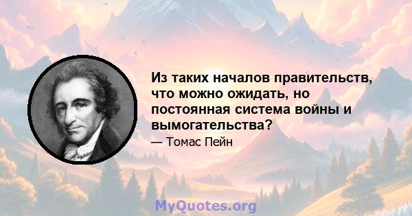 Из таких началов правительств, что можно ожидать, но постоянная система войны и вымогательства?