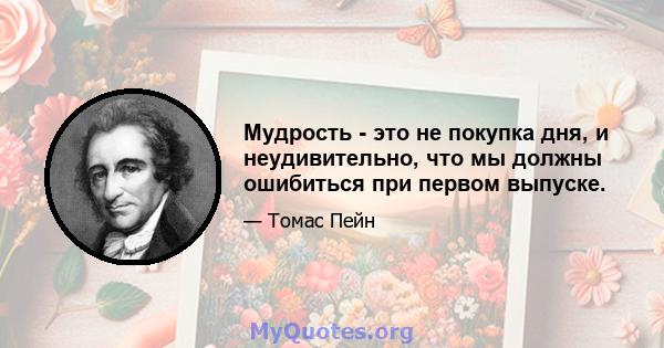 Мудрость - это не покупка дня, и неудивительно, что мы должны ошибиться при первом выпуске.