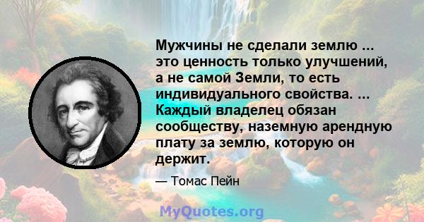 Мужчины не сделали землю ... это ценность только улучшений, а не самой Земли, то есть индивидуального свойства. ... Каждый владелец обязан сообществу, наземную арендную плату за землю, которую он держит.