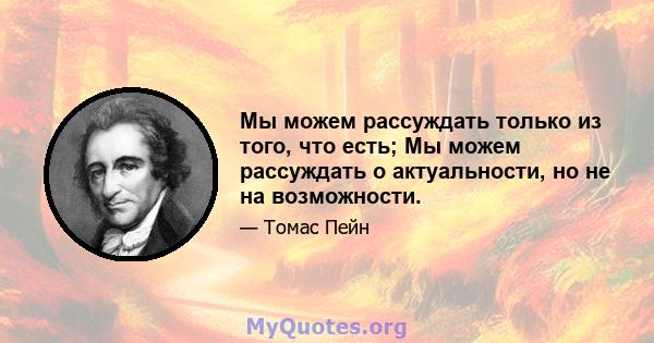 Мы можем рассуждать только из того, что есть; Мы можем рассуждать о актуальности, но не на возможности.