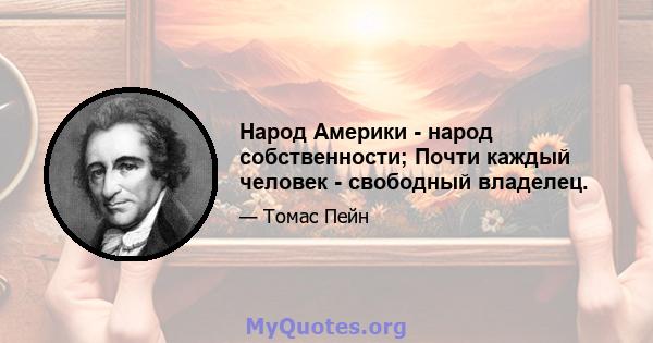 Народ Америки - народ собственности; Почти каждый человек - свободный владелец.