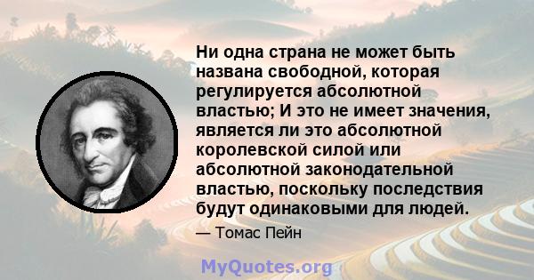 Ни одна страна не может быть названа свободной, которая регулируется абсолютной властью; И это не имеет значения, является ли это абсолютной королевской силой или абсолютной законодательной властью, поскольку