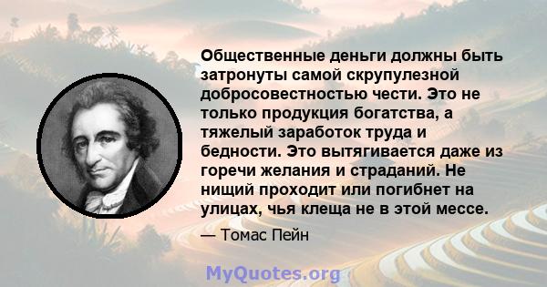 Общественные деньги должны быть затронуты самой скрупулезной добросовестностью чести. Это не только продукция богатства, а тяжелый заработок труда и бедности. Это вытягивается даже из горечи желания и страданий. Не