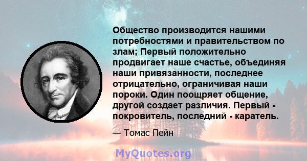 Общество производится нашими потребностями и правительством по злам; Первый положительно продвигает наше счастье, объединяя наши привязанности, последнее отрицательно, ограничивая наши пороки. Один поощряет общение,