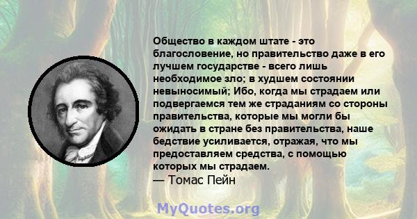 Общество в каждом штате - это благословение, но правительство даже в его лучшем государстве - всего лишь необходимое зло; в худшем состоянии невыносимый; Ибо, когда мы страдаем или подвергаемся тем же страданиям со