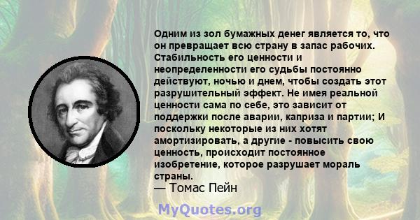 Одним из зол бумажных денег является то, что он превращает всю страну в запас рабочих. Стабильность его ценности и неопределенности его судьбы постоянно действуют, ночью и днем, чтобы создать этот разрушительный эффект. 