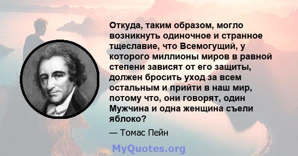 Откуда, таким образом, могло возникнуть одиночное и странное тщеславие, что Всемогущий, у которого миллионы миров в равной степени зависят от его защиты, должен бросить уход за всем остальным и прийти в наш мир, потому