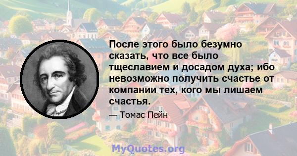 После этого было безумно сказать, что все было тщеславием и досадом духа; ибо невозможно получить счастье от компании тех, кого мы лишаем счастья.