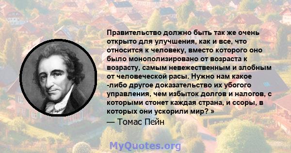 Правительство должно быть так же очень открыто для улучшения, как и все, что относится к человеку, вместо которого оно было монополизировано от возраста к возрасту, самым невежественным и злобным от человеческой расы.