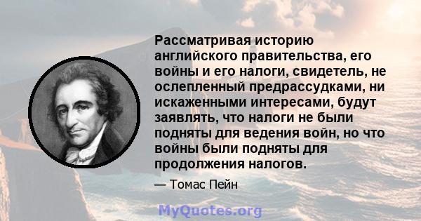 Рассматривая историю английского правительства, его войны и его налоги, свидетель, не ослепленный предрассудками, ни искаженными интересами, будут заявлять, что налоги не были подняты для ведения войн, но что войны были 