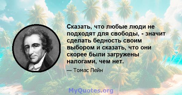 Сказать, что любые люди не подходят для свободы, - значит сделать бедность своим выбором и сказать, что они скорее были загружены налогами, чем нет.