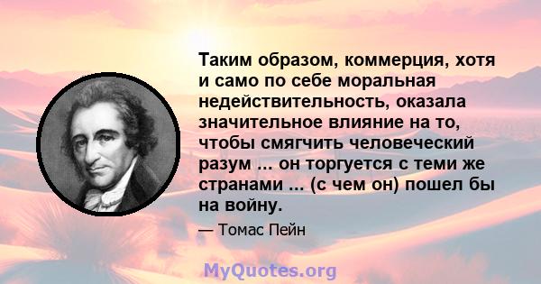 Таким образом, коммерция, хотя и само по себе моральная недействительность, оказала значительное влияние на то, чтобы смягчить человеческий разум ... он торгуется с теми же странами ... (с чем он) пошел бы на войну.