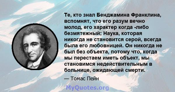 Те, кто знал Бенджамина Франклина, вспомнят, что его разум вечно молод, его характер когда -либо безмятежный; Наука, которая никогда не становится серой, всегда была его любовницей. Он никогда не был без объекта, потому 