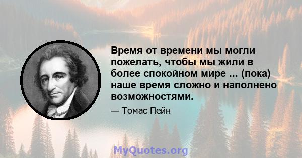 Время от времени мы могли пожелать, чтобы мы жили в более спокойном мире ... (пока) наше время сложно и наполнено возможностями.