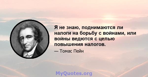 Я не знаю, поднимаются ли налоги на борьбу с войнами, или войны ведются с целью повышения налогов.