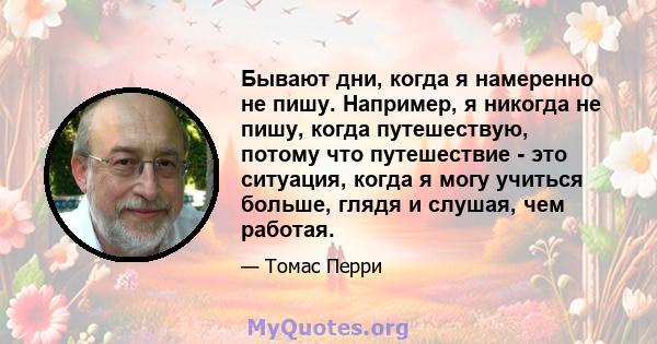 Бывают дни, когда я намеренно не пишу. Например, я никогда не пишу, когда путешествую, потому что путешествие - это ситуация, когда я могу учиться больше, глядя и слушая, чем работая.