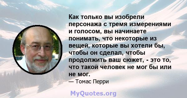 Как только вы изобрели персонажа с тремя измерениями и голосом, вы начинаете понимать, что некоторые из вещей, которые вы хотели бы, чтобы он сделал, чтобы продолжить ваш сюжет, - это то, что такой человек не мог бы или 