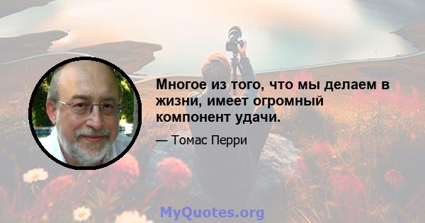 Многое из того, что мы делаем в жизни, имеет огромный компонент удачи.