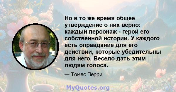 Но в то же время общее утверждение о них верно: каждый персонаж - герой его собственной истории. У каждого есть оправдание для его действий, которые убедительны для него. Весело дать этим людям голоса.