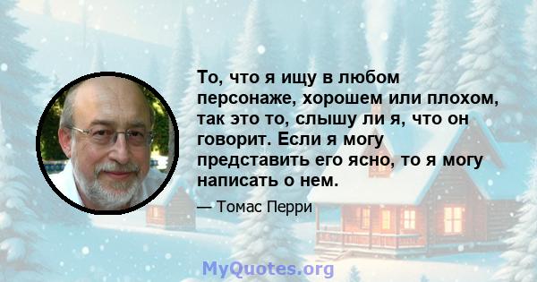 То, что я ищу в любом персонаже, хорошем или плохом, так это то, слышу ли я, что он говорит. Если я могу представить его ясно, то я могу написать о нем.