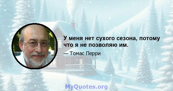 У меня нет сухого сезона, потому что я не позволяю им.