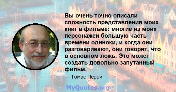 Вы очень точно описали сложность представления моих книг в фильме: многие из моих персонажей большую часть времени одиноки, и когда они разговаривают, они говорят, что в основном ложь. Это может создать довольно