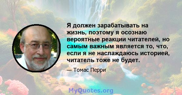 Я должен зарабатывать на жизнь, поэтому я осознаю вероятные реакции читателей, но самым важным является то, что, если я не наслаждаюсь историей, читатель тоже не будет.