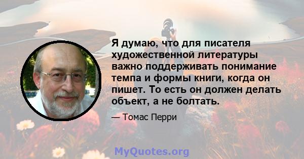 Я думаю, что для писателя художественной литературы важно поддерживать понимание темпа и формы книги, когда он пишет. То есть он должен делать объект, а не болтать.