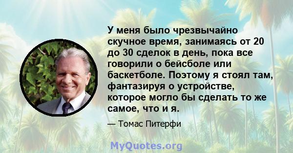 У меня было чрезвычайно скучное время, занимаясь от 20 до 30 сделок в день, пока все говорили о бейсболе или баскетболе. Поэтому я стоял там, фантазируя о устройстве, которое могло бы сделать то же самое, что и я.