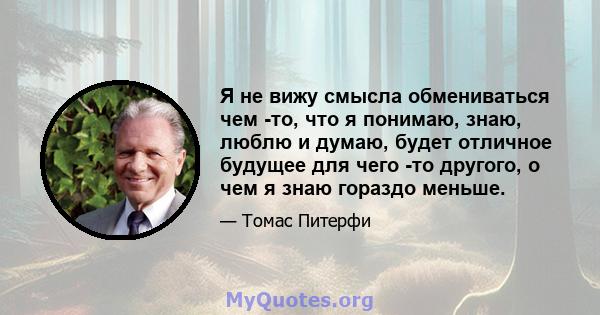 Я не вижу смысла обмениваться чем -то, что я понимаю, знаю, люблю и думаю, будет отличное будущее для чего -то другого, о чем я знаю гораздо меньше.