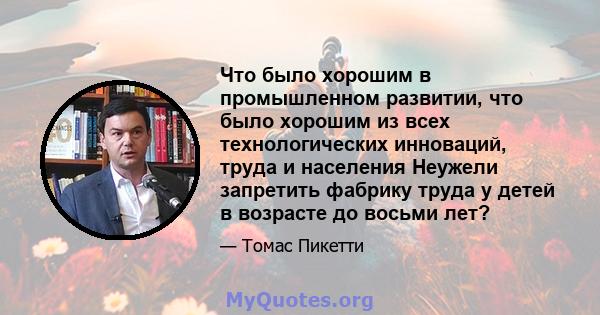 Что было хорошим в промышленном развитии, что было хорошим из всех технологических инноваций, труда и населения Неужели запретить фабрику труда у детей в возрасте до восьми лет?