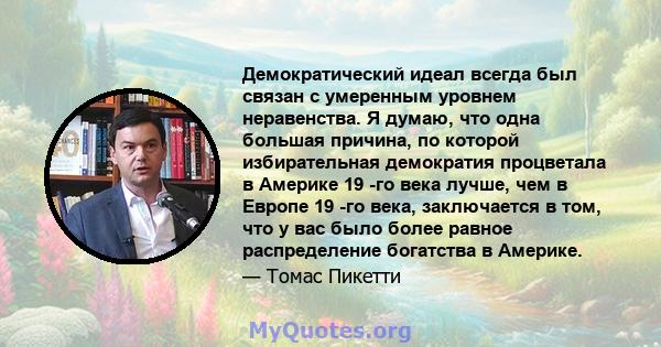 Демократический идеал всегда был связан с умеренным уровнем неравенства. Я думаю, что одна большая причина, по которой избирательная демократия процветала в Америке 19 -го века лучше, чем в Европе 19 -го века,