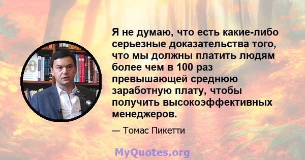 Я не думаю, что есть какие-либо серьезные доказательства того, что мы должны платить людям более чем в 100 раз превышающей среднюю заработную плату, чтобы получить высокоэффективных менеджеров.