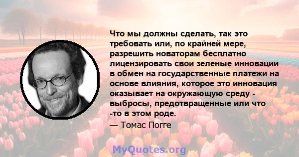 Что мы должны сделать, так это требовать или, по крайней мере, разрешить новаторам бесплатно лицензировать свои зеленые инновации в обмен на государственные платежи на основе влияния, которое это инновация оказывает на