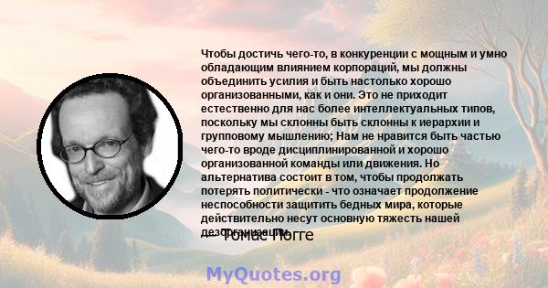 Чтобы достичь чего-то, в конкуренции с мощным и умно обладающим влиянием корпораций, мы должны объединить усилия и быть настолько хорошо организованными, как и они. Это не приходит естественно для нас более