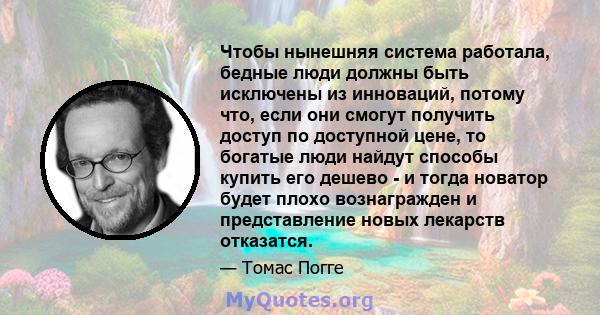 Чтобы нынешняя система работала, бедные люди должны быть исключены из инноваций, потому что, если они смогут получить доступ по доступной цене, то богатые люди найдут способы купить его дешево - и тогда новатор будет